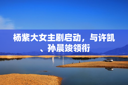 杨紫大女主剧启动，与许凯、孙晨竣领衔