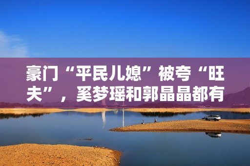 豪门“平民儿媳”被夸“旺夫”，奚梦瑶和郭晶晶都有这两个共同点
