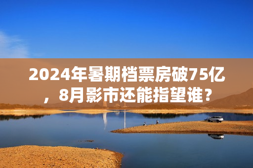 2024年暑期档票房破75亿，8月影市还能指望谁？