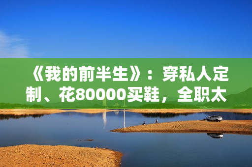 《我的前半生》：穿私人定制、花80000买鞋，全职太太罗子君不赚1分钱，凭啥敢离婚？