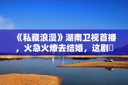 《私藏浪漫》湖南卫视首播，火急火燎去结婚，这剧齁甜，又成了