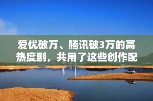 爱优破万、腾讯破3万的高热度剧，共用了这些创作配方