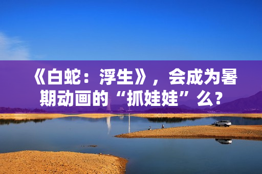 《白蛇：浮生》，会成为暑期动画的“抓娃娃”么？
