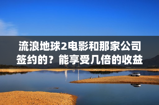 流浪地球2电影和那家公司签约的？能享受几倍的收益(流浪地球2电影下载)
