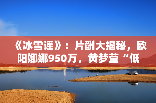 《冰雪谣》:片酬大揭秘,欧阳娜娜950万,黄梦莹“低得离谱” 《冰雪谣》:片酬大揭秘,欧阳娜娜950万,黄梦莹“低得离谱”