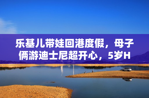 乐基儿带娃回港度假,母子俩游迪士尼超开心,5岁Hunter帅气可爱 乐基儿带娃回港度假,母子俩游迪士尼超开心,5岁Hunter帅气可爱