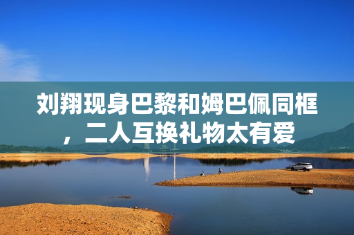 刘翔现身巴黎和姆巴佩同框,二人互换礼物太有爱 刘翔现身巴黎和姆巴佩同框,二人互换礼物太有爱