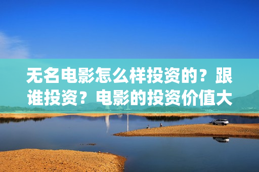 无名电影怎么样投资的？跟谁投资？电影的投资价值大吗？(无名电影什么时候开机)