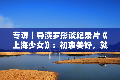 专访｜导演罗彤谈纪录片《上海少女》：初衷美好，就不会害怕