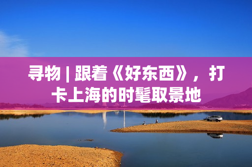 寻物 | 跟着《好东西》，打卡上海的时髦取景地