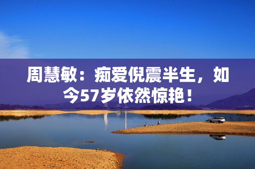 周慧敏：痴爱倪震半生，如今57岁依然惊艳！