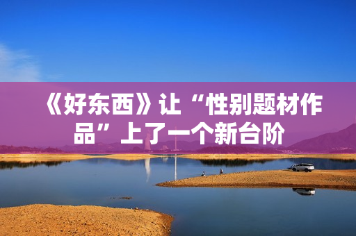 《好东西》让“性别题材作品”上了一个新台阶