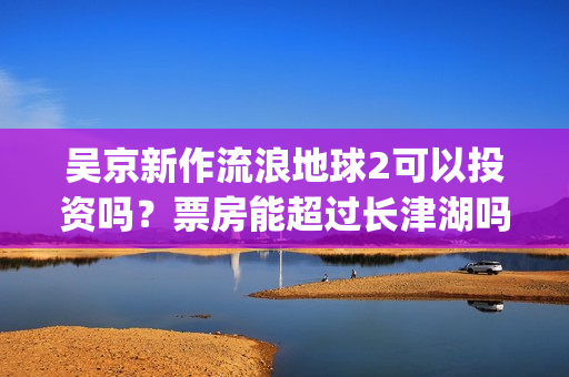 吴京新作流浪地球2可以投资吗？票房能超过长津湖吗？(吴京流浪地球照片)