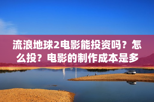 流浪地球2电影能投资吗？怎么投？电影的制作成本是多少？(流浪地球2电影票房)