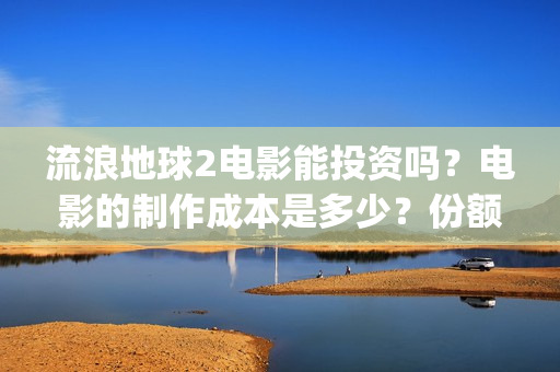 流浪地球2电影能投资吗？电影的制作成本是多少？份额真实吗、(流浪地球2电影下载)