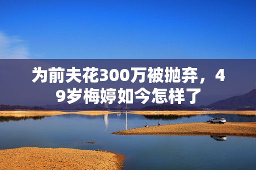 为前夫花300万被抛弃，49岁梅婷如今怎样了