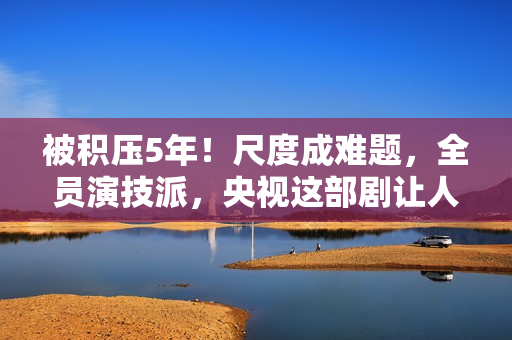被积压5年！尺度成难题，全员演技派，央视这部剧让人等得太久了