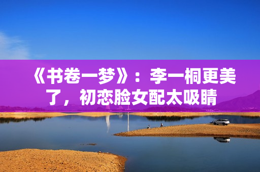 《书卷一梦》：李一桐更美了，初恋脸女配太吸睛