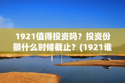 1921值得投资吗?投资份额什么时候截止?(1921谁投资的) 1921值得投资吗?投资份额什么时候截止?(1921谁投资的)