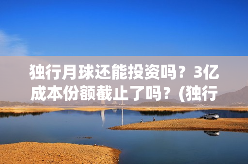 独行月球还能投资吗？3亿成本份额截止了吗？(独行月球出品方)