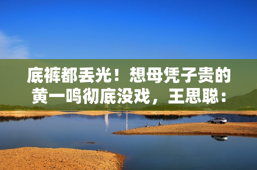 底裤都丢光!想母凭子贵的黄一鸣彻底没戏,王思聪:排队都轮不上 底裤都丢光!想母凭子贵的黄一鸣彻底没戏,王思聪:排队都轮不上