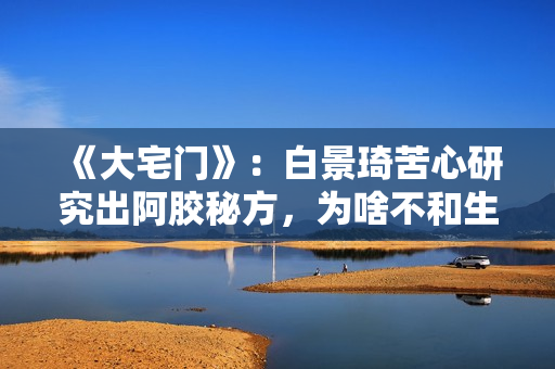 《大宅门》：白景琦苦心研究出阿胶秘方，为啥不和生意好的孙记合作，而选择要倒闭的吕记