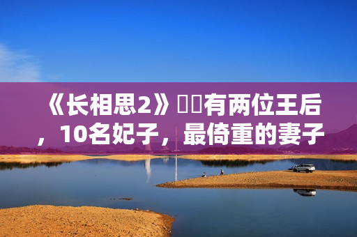 《长相思2》玱玹有两位王后，10名妃子，最倚重的妻子是她
