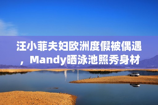 汪小菲夫妇欧洲度假被偶遇，Mandy晒泳池照秀身材，夫妻合体超甜