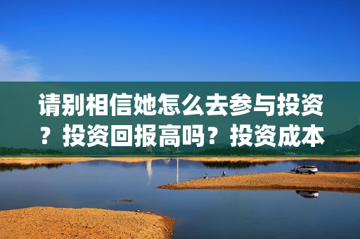 请别相信她怎么去参与投资？投资回报高吗？投资成本是多少？(请别相信她 开机)