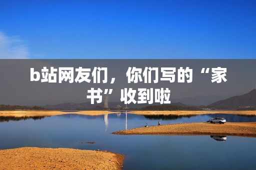 b站网友们,你们写的“家书”收到啦 b站网友们,你们写的“家书”收到啦