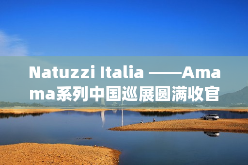 Natuzzi Italia ——Amama系列中国巡展圆满收官：以“Rooted in harmony”连接意式美学与东方生活(natuzziltalia)