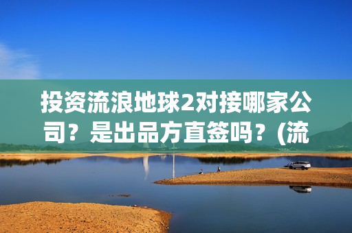 投资流浪地球2对接哪家公司？是出品方直签吗？(流浪地球投资额)