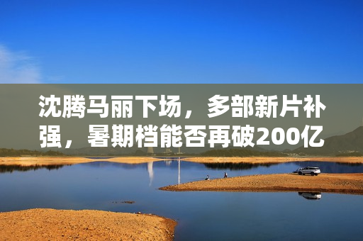 沈腾马丽下场，多部新片补强，暑期档能否再破200亿？