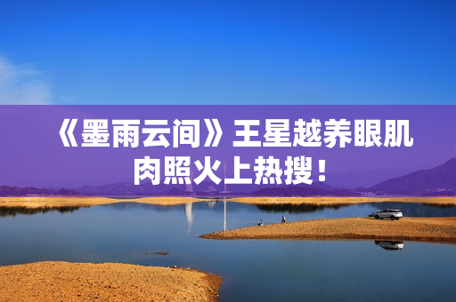 《墨雨云间》王星越养眼肌肉照火上热搜！