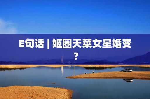E句话 | 姬圈天菜女星婚变？