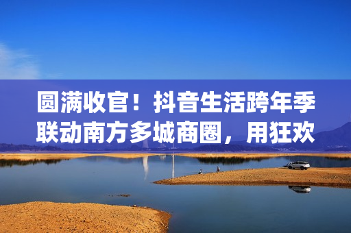 圆满收官！抖音生活跨年季联动南方多城商圈，用狂欢点亮2026新序章(圆满收官!抖音视频)