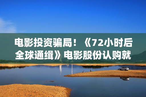 电影投资骗局!《72小时后全球通缉》电影股份认购就没有消息怎么回事?——抵制耐克(电影投资骗局今日说法) 电影投资骗局!《72小时后全球通缉》电影股份认购就没有消息怎么回事?——抵制耐克(电影投资骗局今日说法)