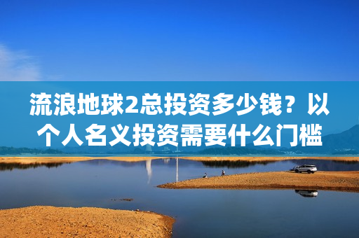 流浪地球2总投资多少钱？以个人名义投资需要什么门槛？(流浪地球2总投资)
