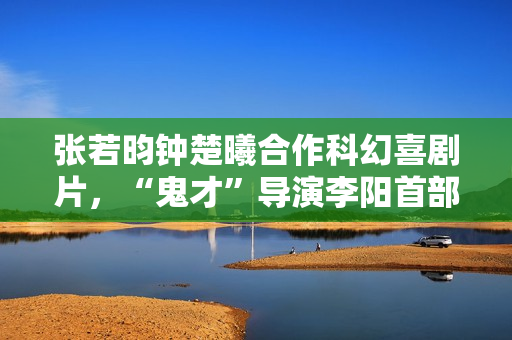 张若昀钟楚曦合作科幻喜剧片，“鬼才”导演李阳首部长篇作品