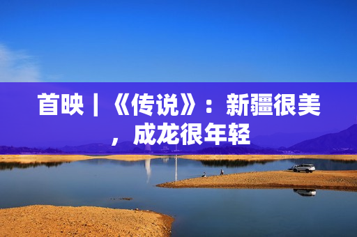 首映｜《传说》：新疆很美，成龙很年轻