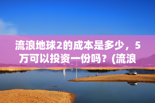 流浪地球2的成本是多少，5万可以投资一份吗？(流浪地球2成2月票房冠军)