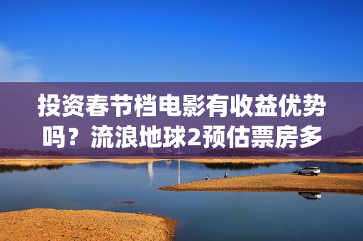 投资春节档电影有收益优势吗？流浪地球2预估票房多少？怎么参与？(春节档电影投资公司)