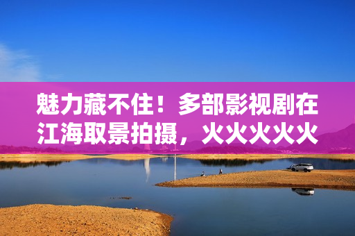 魅力藏不住!多部影视剧在江海取景拍摄,火火火火火…… 魅力藏不住!多部影视剧在江海取景拍摄,火火火火火……