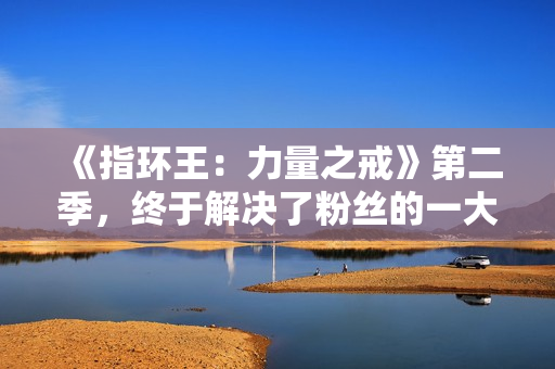 《指环王:力量之戒》第二季,终于解决了粉丝的一大不满 《指环王:力量之戒》第二季,终于解决了粉丝的一大不满