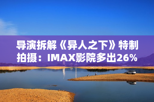导演拆解《异人之下》特制拍摄：IMAX影院多出26%画面内容