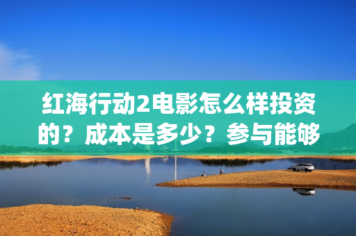 红海行动2电影怎么样投资的？成本是多少？参与能够赚钱吗？(红海行动电影片段)