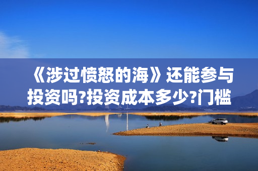 《涉过愤怒的海》还能参与投资吗?投资成本多少?门槛是多少?(涉过愤怒的海免费观看完整版电视剧高清) 《涉过愤怒的海》还能参与投资吗?投资成本多少?门槛是多少?(涉过愤怒的海免费观看完整版电视剧高清)
