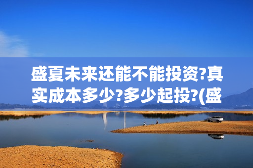 盛夏未来还能不能投资?真实成本多少?多少起投?(盛夏未来说什么) 盛夏未来还能不能投资?真实成本多少?多少起投?(盛夏未来说什么)
