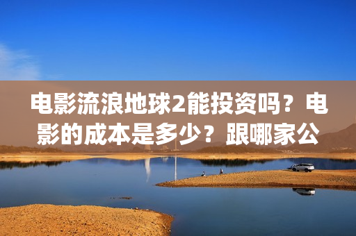 电影流浪地球2能投资吗？电影的成本是多少？跟哪家公司签约、(电影流浪地球2演员表)