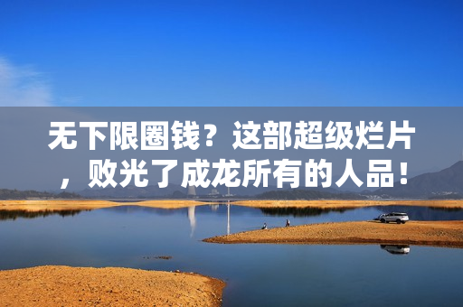 无下限圈钱？这部超级烂片，败光了成龙所有的人品！